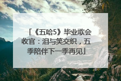 《五哈5》毕业歌会收官：泪与笑交织，五季陪伴下一季再见