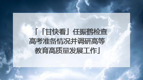 「甘快看」任振鹤检查高考准备情况并调研高等教育高质量发展工作