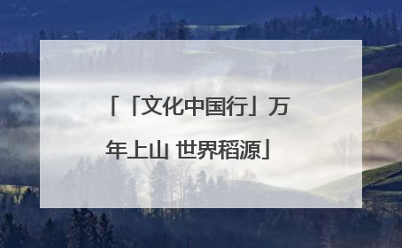 「文化中国行」万年上山 世界稻源