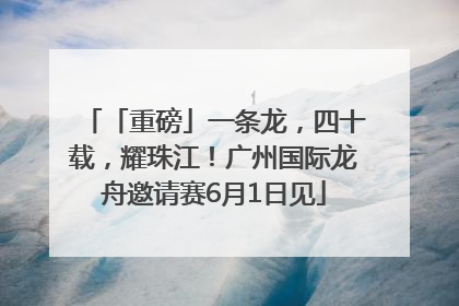 「重磅」一条龙，四十载，耀珠江！广州国际龙舟邀请赛6月1日见
