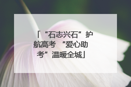 “石志兴石”护航高考 “爱心助考”温暖全城