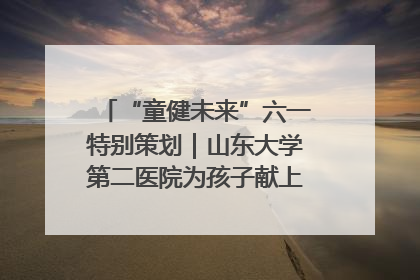 “童健未来”六一特别策划｜山东大学第二医院为孩子献上“童心处方”