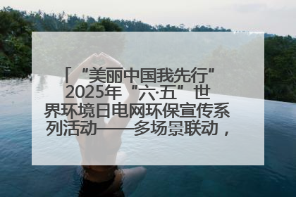“美丽中国我先行” 2025年“六·五”世界环境日电网环保宣传系列活动——多场景联动，共筑生态发展新图景