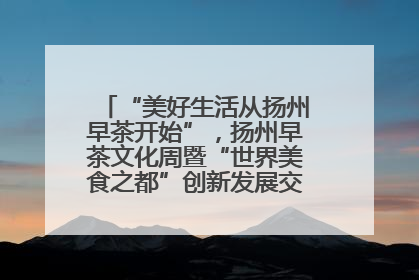 “美好生活从扬州早茶开始”，扬州早茶文化周暨“世界美食之都”创新发展交流活动启幕