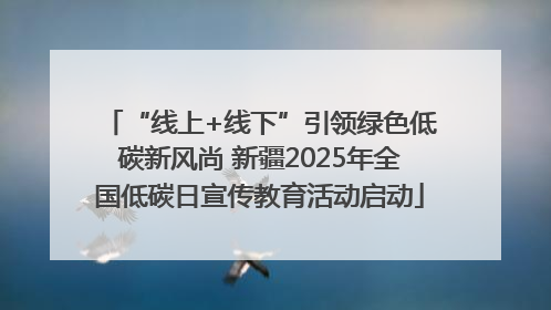 “线上+线下”引领绿色低碳新风尚 新疆2025年全国低碳日宣传教育活动启动