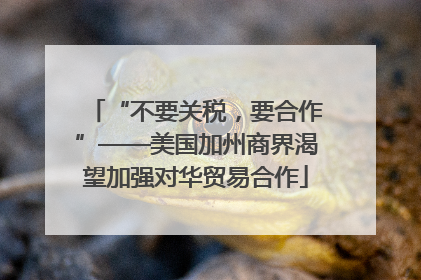 “不要关税，要合作”——美国加州商界渴望加强对华贸易合作