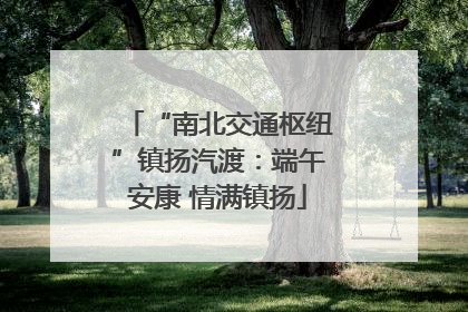 “南北交通枢纽”镇扬汽渡：端午安康 情满镇扬