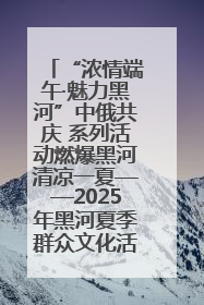 “浓情端午·魅力黑河”中俄共庆 系列活动燃爆黑河清凉一夏——2025年黑河夏季群众文化活动启幕 多元文化赋能边境文旅新高地