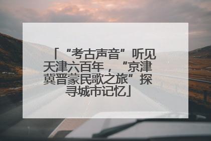 “考古声音”听见天津六百年，“京津冀晋蒙民歌之旅”探寻城市记忆