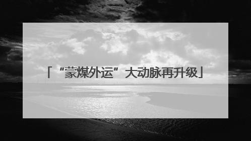 “蒙煤外运”大动脉再升级