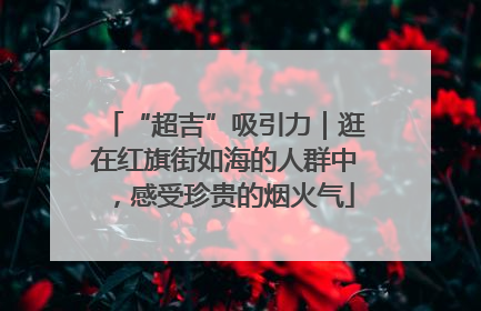 “超吉”吸引力｜逛在红旗街如海的人群中，感受珍贵的烟火气
