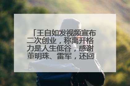 王自如发视频宣布二次创业，称离开格力是人生低谷，感谢董明珠、雷军，还回应了“工资条”：清楚自己要什么……