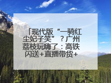 现代版“一骑红尘妃子笑”？广州荔枝玩嗨了：高铁闪送+直播带货+5折开吃