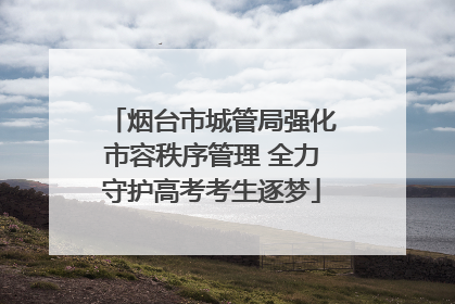 烟台市城管局强化市容秩序管理 全力守护高考考生逐梦