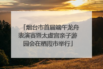 烟台市首届端午龙舟表演赛暨太虚宫亲子游园会在栖霞市举行