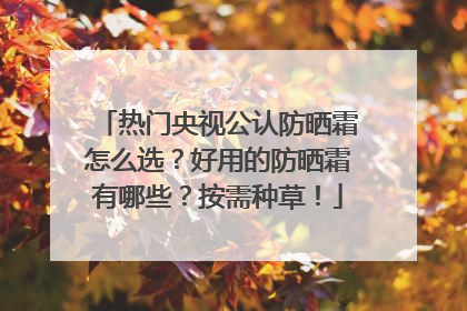 热门央视公认防晒霜怎么选？好用的防晒霜有哪些？按需种草！
