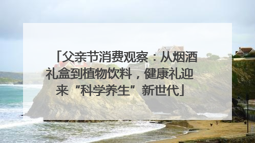 父亲节消费观察：从烟酒礼盒到植物饮料，健康礼迎来“科学养生”新世代