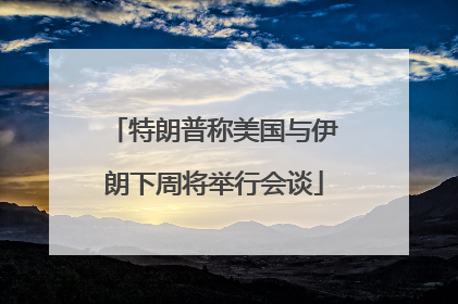 特朗普称美国与伊朗下周将举行会谈