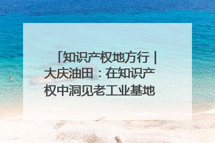 知识产权地方行｜大庆油田：在知识产权中洞见老工业基地的 “创新密码”