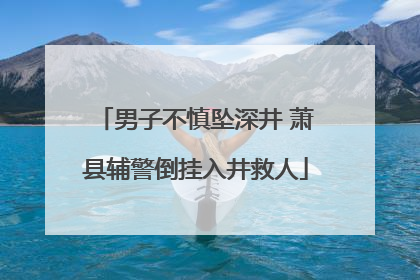 男子不慎坠深井 萧县辅警倒挂入井救人