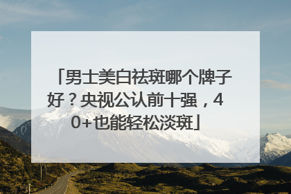 男士美白祛斑哪个牌子好？央视公认前十强，40+也能轻松淡斑
