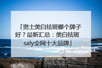 男士美白祛斑哪个牌子好？最新汇总：美白祛斑saly全网十大品牌