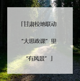 甘肃校地联动“大思政课”里“有风景”