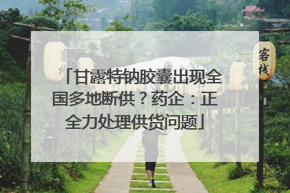 甘露特钠胶囊出现全国多地断供？药企：正全力处理供货问题