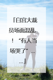 白宫大裁员场面混乱！“有人当场哭了”……