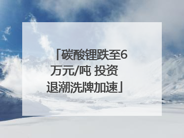 碳酸锂跌至6万元/吨 投资退潮洗牌加速