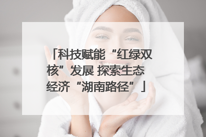 科技赋能“红绿双核”发展 探索生态经济“湖南路径”