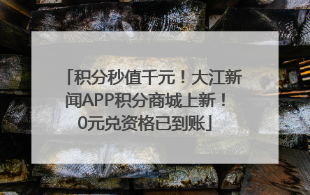 积分秒值千元！大江新闻APP积分商城上新！0元兑资格已到账