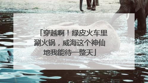 穿越啊！绿皮火车里涮火锅，威海这个神仙地我能待一整天