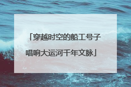 穿越时空的船工号子唱响大运河千年文脉