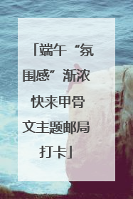 端午“氛围感”渐浓 快来甲骨文主题邮局打卡
