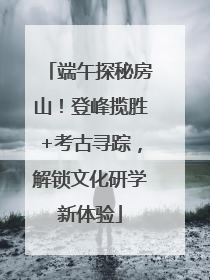 端午探秘房山！登峰揽胜+考古寻踪，解锁文化研学新体验