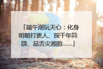 端午潮玩天心：化身明朝打更人、探千年简牍、品舌尖湘韵……
