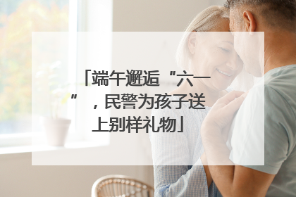 端午邂逅“六一”，民警为孩子送上别样礼物