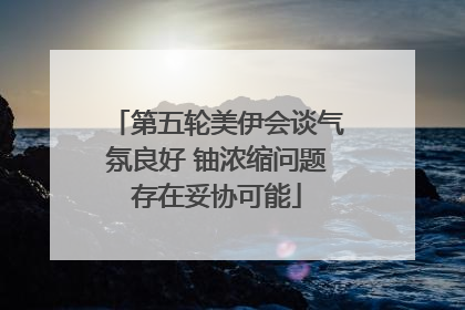 第五轮美伊会谈气氛良好 铀浓缩问题存在妥协可能