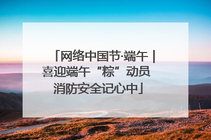 网络中国节·端午｜喜迎端午“粽”动员 消防安全记心中