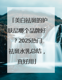 美白祛斑的护肤品哪个品牌好？2025热门祛斑水乳总结，真好用