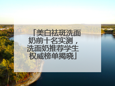 美白祛斑洗面奶前十名实测，洗面奶推荐学生权威榜单揭晓