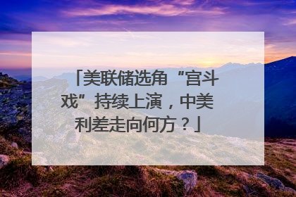 美联储选角“宫斗戏”持续上演，中美利差走向何方？