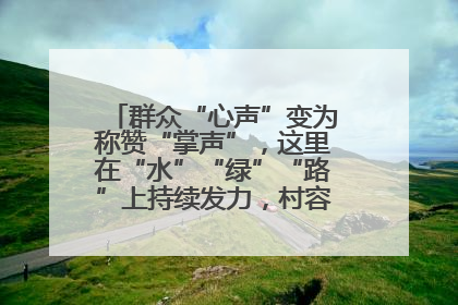 群众“心声”变为称赞“掌声”，这里在“水”“绿”“路”上持续发力，村容村貌焕然一新