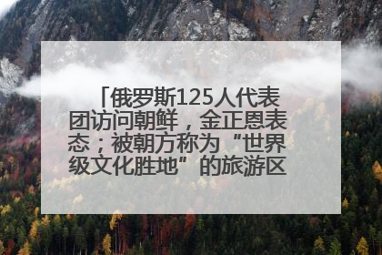 俄罗斯125人代表团访问朝鲜，金正恩表态；被朝方称为“世界级文化胜地”的旅游区，将首次接待俄游客
