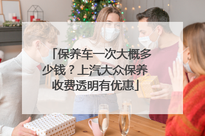 保养车一次大概多少钱？上汽大众保养收费透明有优惠