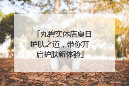 丸碧实体店夏日护肤之道，带你开启护肤新体验