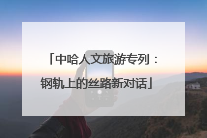 中哈人文旅游专列：钢轨上的丝路新对话