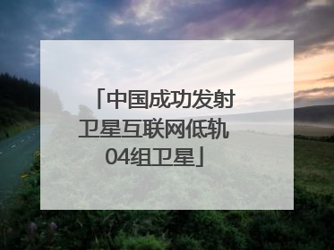 中国成功发射卫星互联网低轨04组卫星