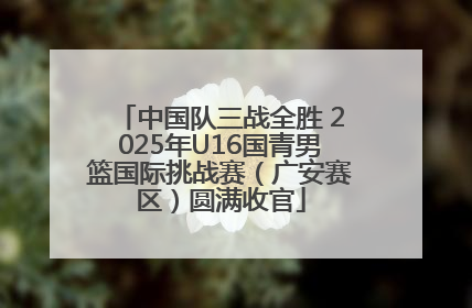 中国队三战全胜 2025年U16国青男篮国际挑战赛（广安赛区）圆满收官